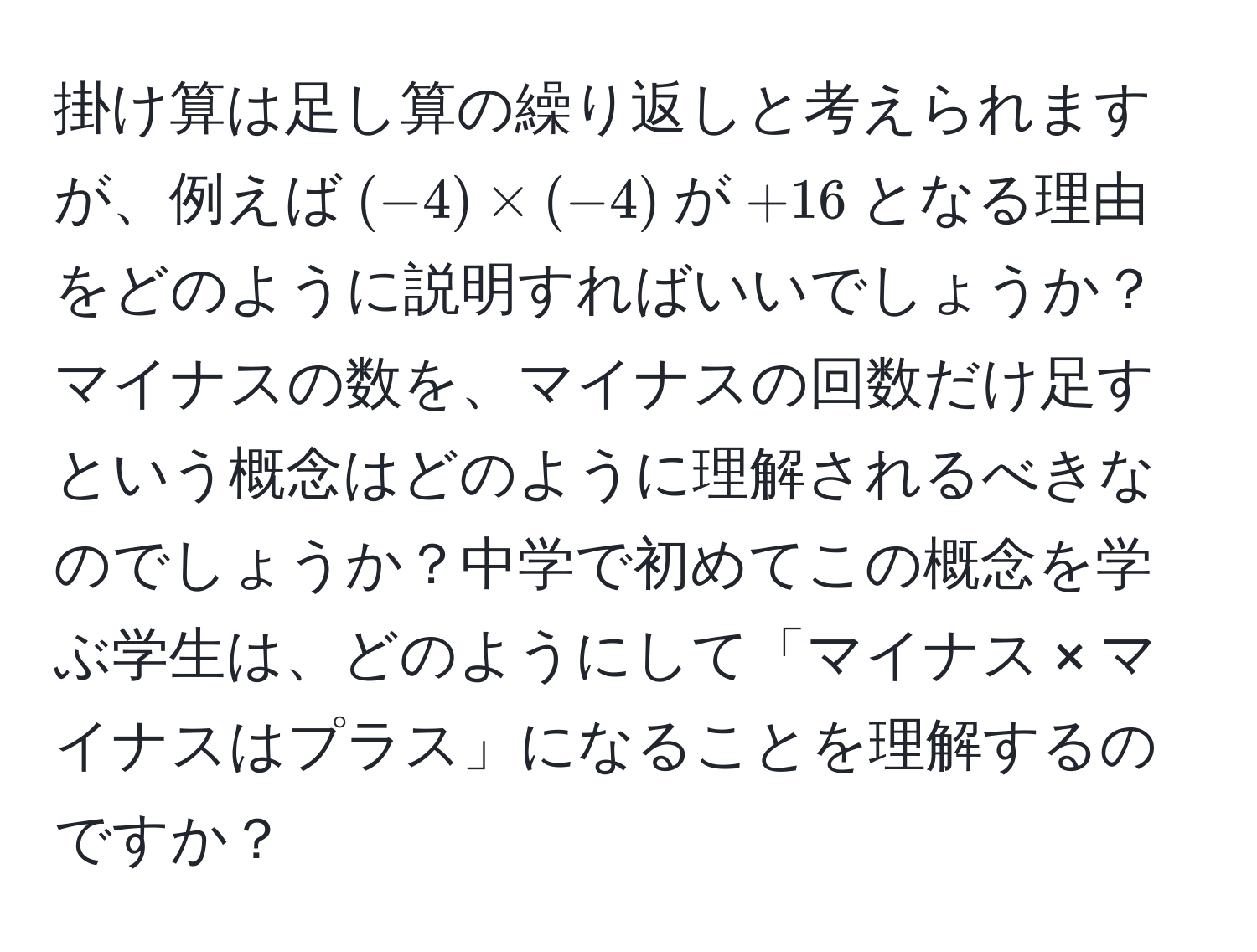 掛け算は足し算の繰り返しと考えられますが、例えば$(-4) * (-4)$が$+16$となる理由をどのように説明すればいいでしょうか？マイナスの数を、マイナスの回数だけ足すという概念はどのように理解されるべきなのでしょうか？中学で初めてこの概念を学ぶ学生は、どのようにして「マイナス × マイナスはプラス」になることを理解するのですか？