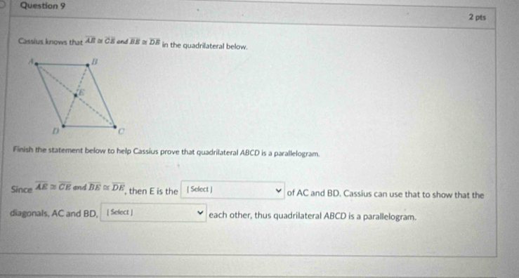 Cassius knows that overline AB≌ overline CE and overline BE overline DE in the quadrilateral below. 
Finish the statement below to help Cassius prove that quadrilateral ABCD is a parallelogram. 
Since overline AE≌ overline CE and overline BE≌ overline DE , then E is the [ Select ] of AC and BD. Cassius can use that to show that the 
diagonals, AC and BD, [ Select ] each other, thus quadrilateral ABCD is a parallelogram.