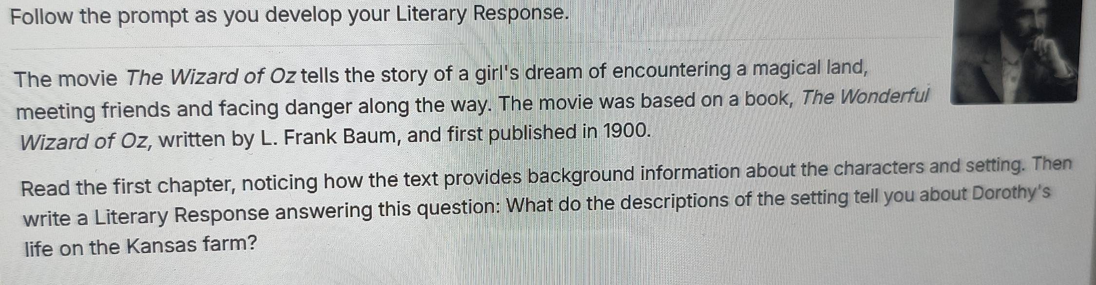 Follow the prompt as you develop your Literary Response. 
The movie The Wizard of Oz tells the story of a girl's dream of encountering a magical land, 
meeting friends and facing danger along the way. The movie was based on a book, The Wonderful 
Wizard of Oz, written by L. Frank Baum, and first published in 1900. 
Read the first chapter, noticing how the text provides background information about the characters and setting. Then 
write a Literary Response answering this question: What do the descriptions of the setting tell you about Dorothy's 
life on the Kansas farm?