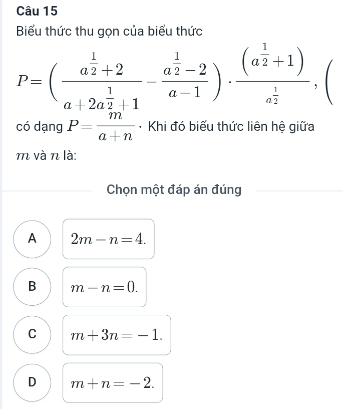 Biểu thức thu gọn của biểu thức
P=(frac a^(frac 1)2+2a+2a^(frac 1)2+1-frac a^(frac 1)2-2a-1)· frac (a^(frac 1)2+1)a^(frac 1)2,( 
có dạng P= m/a+n  * Khi đó biểu thức liên hệ giữa
m và n là:
Chọn một đáp án đúng
A 2m-n=4.
B m-n=0.
C m+3n=-1.
D m+n=-2.