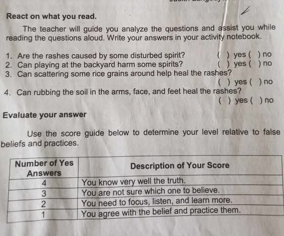 React on what you read.
The teacher will guide you analyze the questions and assist you while
reading the questions aloud. Write your answers in your activity notebook.
1. Are the rashes caused by some disturbed spirit? ( ) yes ( ) no
2. Can playing at the backyard harm some spirits? ( ) yes ( ) no
3. Can scattering some rice grains around help heal the rashes?
( ) yes ( ) no
4. Can rubbing the soil in the arms, face, and feet heal the rashes?
 ) yes ( ) no
Evaluate your answer
Use the score guide below to determine your level relative to false
beliefs and practices.