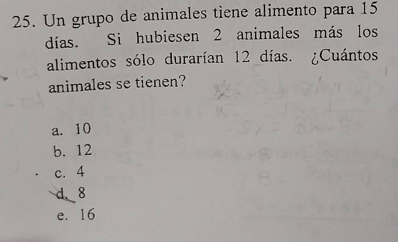 Un grupo de animales tiene alimento para 15
días. Si hubie sen 2 animales más los
alimentos sólo durarían 12 días. ¿Cuántos
animales se tienen?
a. 10
b. 12
c. 4
d. 8
e. 16