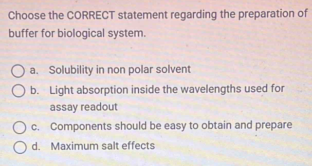 Choose the CORRECT statement regarding the preparation of
buffer for biological system.
a. Solubility in non polar solvent
b. Light absorption inside the wavelengths used for
assay readout
c. Components should be easy to obtain and prepare
d. Maximum salt effects