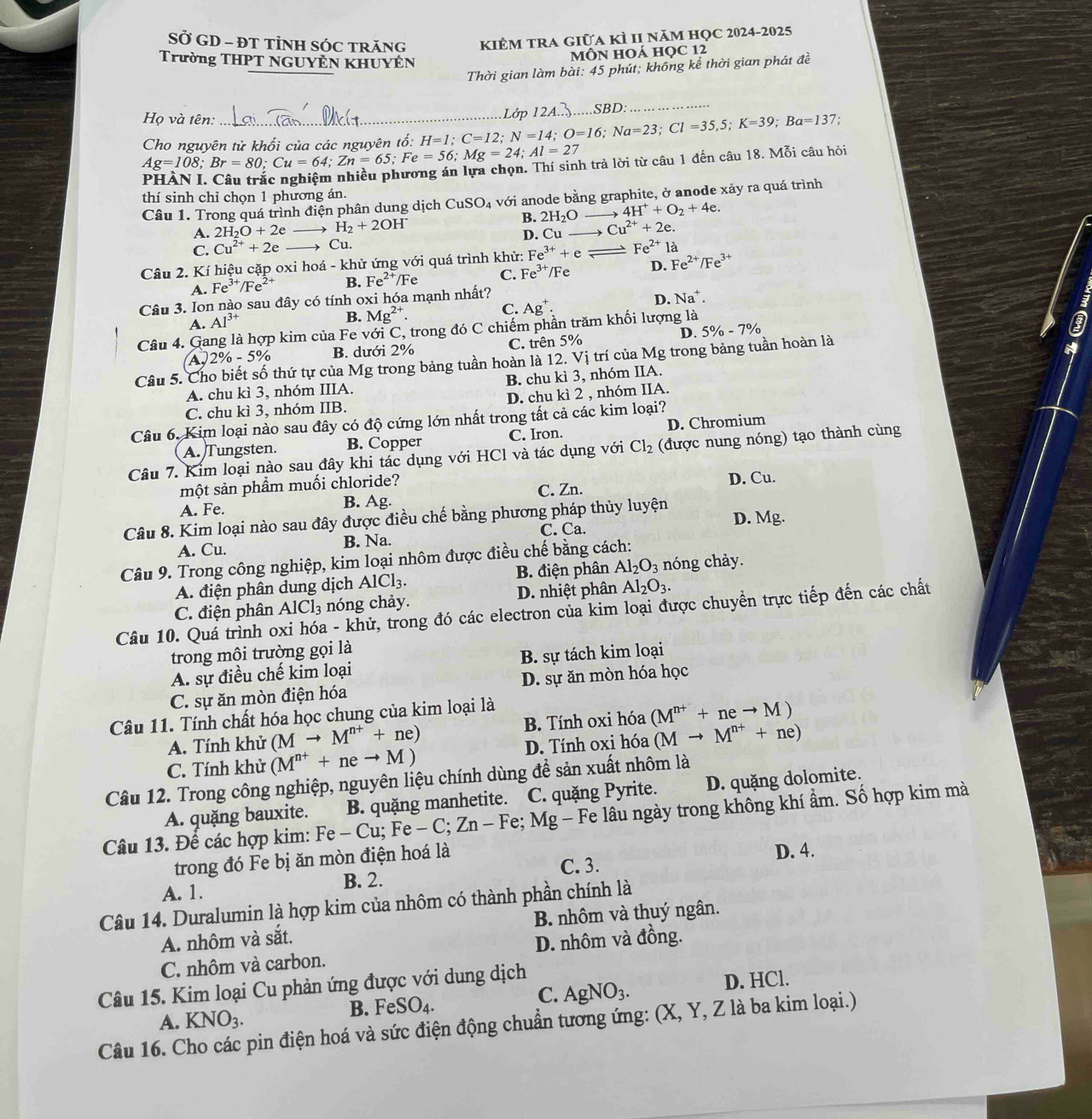 SỞ GD - ĐT TÌNH SÓC TRăNG KIÊM TRA Giữa kÌ II năm học 2024-2025
Trường THPT NGUYÊN KHUYÊN
MÔN HOÁ HọC 12
Thời gian làm bài: 45 phút; không kể thời gian phát đề
Họ và tên: :
Ag=108;Br=80;Cu=64;Zn=65;Fe=56;Mg=24;Al=27 Cho nguyên tử khối của các nguyên tổ: H=1;C=12;N=14;O=16;Na=23;Cl=35,5;K=39;Ba=137 Lớp 124.3.....SBD:
PHÀN I. Câu trắc nghiệm nhiều phương án lựa chọn. Thí sinh trả lời từ câu 1 đến câu 18. Mỗi câu hỏi
thí sinh chỉ chọn 1 phương án.
Câu 1. Trong quá trình điện phân dung dịch CuSO_4 với anode bằng graphite, ở anode xảy ra quá trình
B.
A. 2H_2O+2e H_2+2OH^- 2H_2O 4H^++O_2+4e
C. Cu^(2+)+2e → Cu. D. Cu Cu^(2+)+2e.
Fe^(2+)1a
Câu 2. Kí hiệu cặp oxi hoá - khử ứng với quá trình khử: Fe^(3+)+e_  /Fe D. Fe^(2+)/Fe^(3+)
A. Fe^(3+)/Fe^(2+) B. Fe^(2+)/F C. Fe^(3+)
Câu 3. Ion nào sau đây có tính oxi hóa mạnh nhất?
D. Na^+.
A. Al^(3+)
B. Mg^(2+).
C. Ag^+.
Câu 4. Gang là hợp kim của Fe với C, trong đó C chiếm phần trăm khối lượng là
D. 5% -7%
I
A, 2% -5% B. dưới 2% C. trên 5%
Câu 5. Ch thứ tự của Mg trong bảng tuần hoàn là 12. Vị trí của Mg trong bảng tuần hoàn là
A. chu kì 3, nhóm IIIA. B. chu kì 3, nhóm IIA.
C. chu kì 3, nhóm IIB. D. chu kì 2 , nhóm IIA.
Câu 6. Kim loại nào sau đây có độ cứng lớn nhất trong tất cả các kim loại?
A. Tungsten. B. Copper C. Iron. D. Chromium
Câu 7. Kim loại nào sau đây khi tác dụng với HCl và tác dụng với Cl_2 (được nung nóng) tạo thành cùng
một sản phầm muối chloride? C. Zn.
A. Fe. B. Ag. D. Cu.
Câu 8. Kim loại nào sau đây được điều chế bằng phương pháp thủy luyện D. Mg.
A. Cu. B. Na. C. Ca.
Câu 9. Trong công nghiệp, kim loại nhôm được điều chế bằng cách:
A. điện phân dung dịch AlCl_3. B. điện phân Al_2O_3 nóng chảy.
C. điện phân AlCl_3 nóng chảy. D. nhiệt phân Al_2O_3.
Câu 10. Quá trình oxi hóa - khử, trong đó các electron của kim loại được chuyền trực tiếp đến các chất
trong mội trường gọi là
A. sự điều chế kim loại B. sự tách kim loại
C. sự ăn mòn điện hóa D. sự ăn mòn hóa học
Câu 11. Tính chất hóa học chung của kim loại là
A. Tính khử (Mto M^(n+)+ne) B. Tính oxi hóa (M^(n+)+neto M)
C. Tính khử (M^(n+)+neto M) D. Tính oxi hóa (Mto M^(n+)+ne)
Câu 12. Trong công nghiệp, nguyên liệu chính dùng để sản xuất nhôm là
A. quặng bauxite. B. quặng manhetite. C. quặng Pyrite. D. quặng dolomite.
Câu 13. Để các hợp kim: Fo Fe-Cu;Fe-C;Zn-Fe;Mg- Fe lâu ngày trong không khí ẩm. Số hợp kim mà
trong đó Fe bị ăn mòn điện hoá là
C. 3.
A. 1. B. 2. D. 4.
Câu 14. Duralumin là hợp kim của nhôm có thành phần chính là
A. nhôm và sắt. B. nhôm và thuý ngân.
C. nhôm và carbon. D. nhôm và đồng.
Câu 15. Kim loại Cu phản ứng được với dung dịch
C. AgNO_3.
B. FeSO_4. D. HCl.
A. KNO_3.
Câu 16. Cho các pin điện hoá và sức điện động chuẩn tương ứng: (X, Y, Z là ba kim loại.)