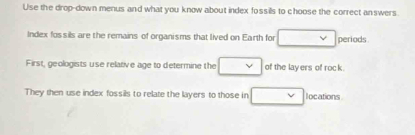 Use the drop-down menus and what you know about index fossils to choose the correct answers. 
Index fossils are the remains of organisms that lived on Earth for □  v periods
□ 
First, geologists use relative age to determine the □  of the layers of rock. 
They then use index fossils to relate the layers to those in □ locations