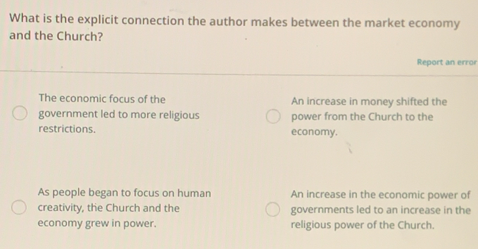 What is the explicit connection the author makes between the market economy
and the Church?
Report an error
The economic focus of the An increase in money shifted the
government led to more religious power from the Church to the
restrictions. economy.
As people began to focus on human An increase in the economic power of
creativity, the Church and the governments led to an increase in the
economy grew in power. religious power of the Church.