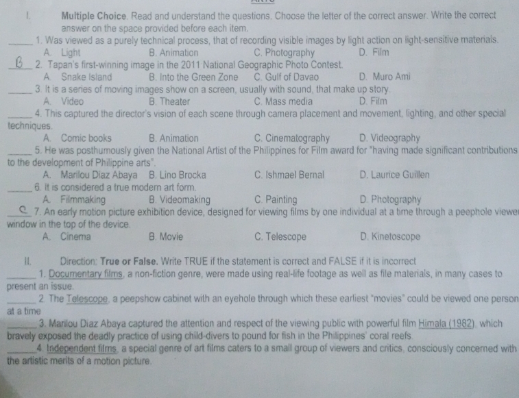 Read and understand the questions. Choose the letter of the correct answer. Write the correct
answer on the space provided before each item.
_1. Was viewed as a purely technical process, that of recording visible images by light action on light-sensitive materials.
A. Light B. Animation C. Photography D. Film
_2. Tapan's first-winning image in the 2011 National Geographic Photo Contest.
A. Snake Island B. into the Green Zone C. Gulf of Davao D. Muro Ami
_3. It is a series of moving images show on a screen, usually with sound, that make up story.
A. Video B. Theater C. Mass media D. Film
_4. This captured the director's vision of each scene through camera placement and movement, lighting, and other special
techniques.
A. Comic books B. Animation C. Cinematography D. Videography
_5. He was posthumously given the National Artist of the Philippines for Film award for "having made significant contributions
to the development of Philippine arts".
A. Marilou Diaz Abaya B. Lino Brocka C. Ishmael Bernal D. Laurice Guillen
_6. It is considered a true modern art form.
A. Filmmaking B. Videomaking C. Painting D. Photography
_7. An early motion picture exhibition device, designed for viewing films by one individual at a time through a peephole viewe
window in the top of the device.
A. Cinema B. Movie C. Telescope D. Kinetoscope
H. Direction: True or False. Write TRUE if the statement is correct and FALSE if it is incorrect
_1. Documentary films, a non-fiction genre, were made using real-life footage as well as file materials, in many cases to
present an issue.
_2. The Telescope, a peepshow cabinet with an eyehole through which these earliest “movies” could be viewed one person
at a time
_3. Marilou Diaz Abaya captured the attention and respect of the viewing public with powerful film Himala (1982), which
bravely exposed the deadly practice of using child-divers to pound for fish in the Philippines' coral reefs.
_4. Independent films, a special genre of art films caters to a smail group of viewers and critics, consciously concerned with
the artistic merits of a motion picture.