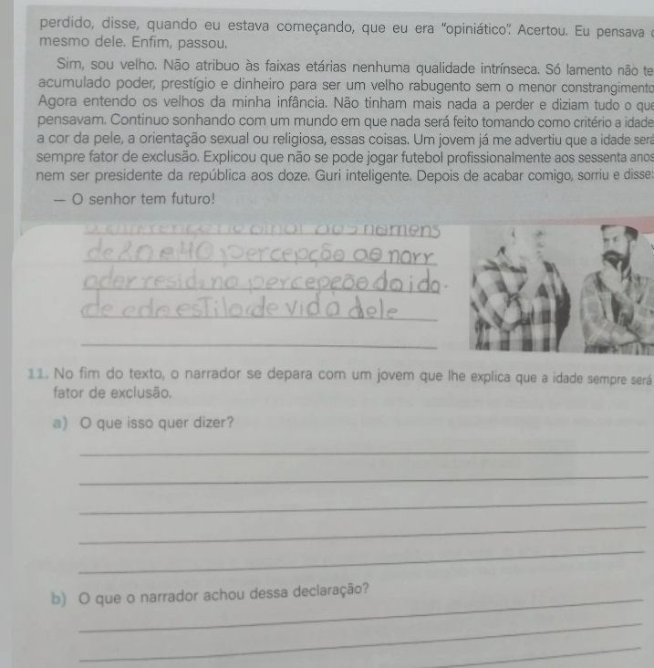 perdido, disse, quando eu estava começando, que eu era ''opiniático'' Acertou. Eu pensava e 
mesmo dele. Enfim, passou. 
Sim, sou velho. Não atribuo às faixas etárias nenhuma qualidade intrínseca. Só lamento não te 
acumulado poder, prestígio e dinheiro para ser um velho rabugento sem o menor constrangimento 
Agora entendo os velhos da minha infância. Não tinham mais nada a perder e diziam tudo o que 
pensavam. Continuo sonhando com um mundo em que nada será feito tomando como critério a idade 
a cor da pele, a orientação sexual ou religiosa, essas coisas. Um jovem já me advertiu que a idade sera 
sempre fator de exclusão. Explicou que não se pode jogar futebol profissionalmente aos sessenta anos 
nem ser presidente da república aos doze. Guri inteligente. Depois de acabar comigo, sorriu e disse: 
-- O senhor tem futuro! 
_ 
_ 
_ 
_ 
_ 
11. No fim do texto, o narrador se depara com um jovem que lhe explica que a idade sempre será 
fator de exclusão. 
a) O que isso quer dizer? 
_ 
_ 
_ 
_ 
_ 
b) O que o narrador achou dessa declaração? 
_ 
_