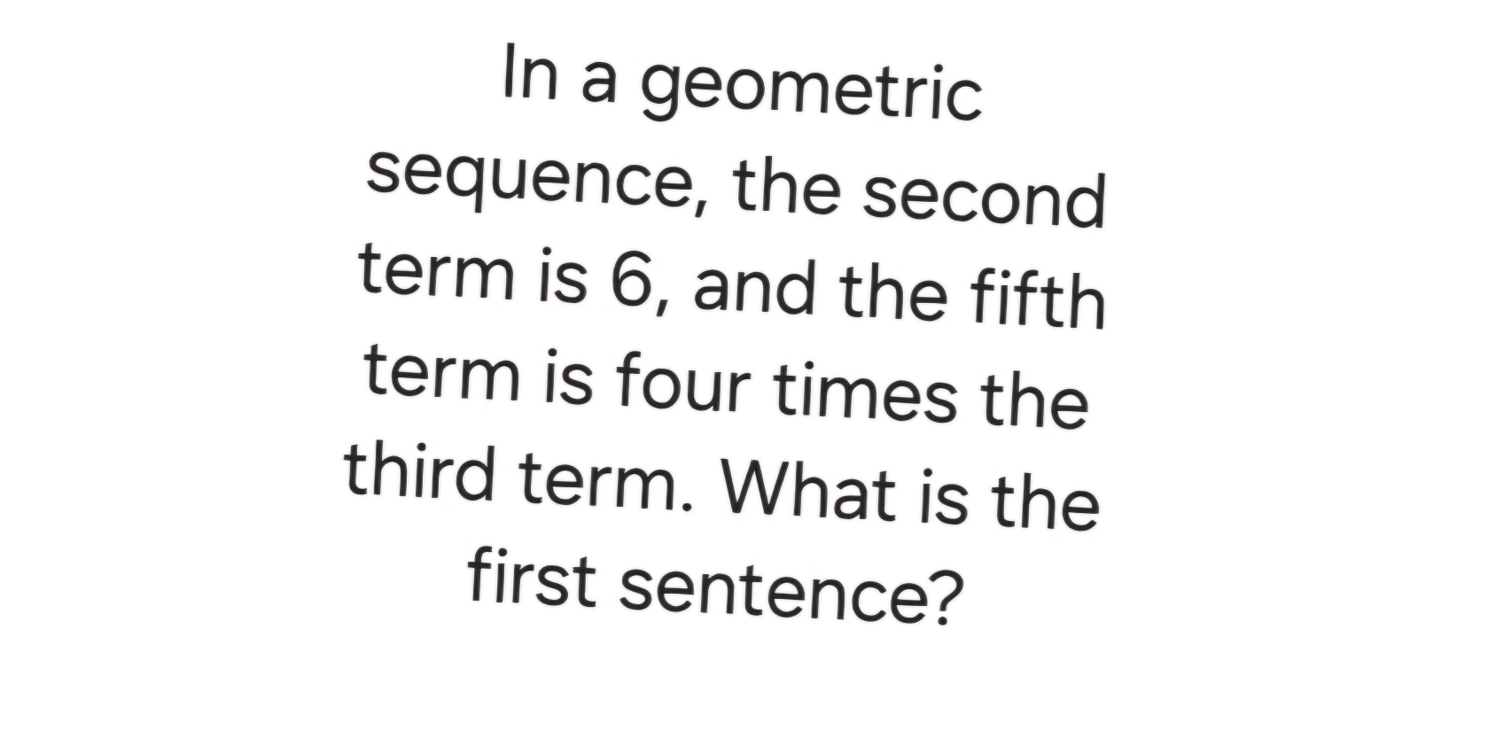 In a geometric 
sequence, the second 
term is 6, and the fifth 
term is four times the 
third term. What is the 
first sentence?