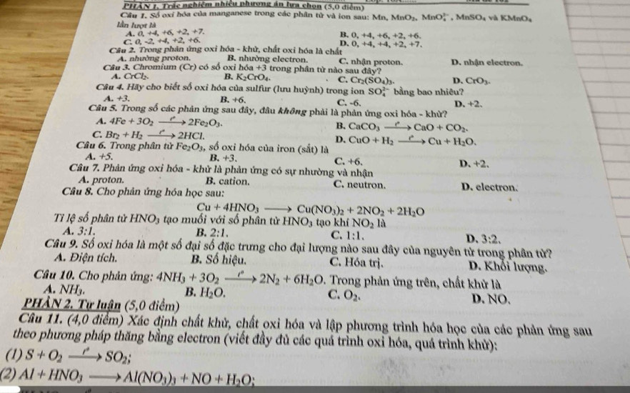 PHẢN 1, Trắc nghiệm nhiều phương án lựa chọn overline (5,0) điểm)
Cầu 1. Số exỉ hóa của manganese trong các phân tử và ion sau: Mn, MnO_2,MnO_4^((2-) , Mn! SO_1) và KMnO4
lần lượt là
A.dot a,+4,+6,+2,+7. 2, +6.
B. 0,+4,+6,+
C,0,-2,+4,+2,+6,
D. 0,+4,+4,+
Câu 2. Trong phản ứng oxi hóa - khử, chất oxi hóa là chất 2, +7.
A. nhường proton. B. nhường electron. C. nhận proton. D. nhận electron.
Câu 3. Chromium (Cr) có số oxi h6a+3 trong phân tử nào sau day?
A. CrCl_2. B. K_2CrO_4. C. Cr_2(SO_4)_3. D. CrO_3.
Câu 4. Hãy cho biết số oxi hóa của sulfur (lưu huỳnh) trong ion SO_4^((2-) bằng bao nhiêu?
A. +3. B, +6. C. -6. D. +2.
Câu 5. Trong số các phản ứng sau ở tiy v, đầu không phải là phản ứng oxi hóa - khử?
A. 4Fe+3O_2)xrightarrow e2Fe_2O_3.
B. CaCO_3to CaO+CO_2.
C. Br_2+H_2xrightarrow r2HCl. D. CuO+H_2to CuCu+H_2O.
Câu 6. Trong phân tử Fe_2O_3, số oxi hóa của iron (sắt) là
A. +5. B. +3、 C. +6 D. +2,
Câu 7. Phản ứng oxi hóa - khử là phản ứng có sự nhường và nhận
A. proton. B. cation. C. neutron.
Câu 8. Cho phân ứng hóa học sau: D. electron.
Cu+4HNO_3to Cu(NO_3)_2+2NO_2+2H_2O
Tỉ lệ số phân tử HNO_3 tạo muối với số phân tử HNO_3 tạo khí NO_2la
A. 3:1. B. 2:1. C. 1:1. D. 3:2.
Câu 9. Số oxi hóa là một số đại số đặc trưng cho đại lượng nào sau đây của nguyên tử trong phân từ?
A. Điện tích. B. Số hiệu. C. Hóa trị. D. Khối lượng.
Câu 10. Cho phản ứng: 4NH_3+3O_2xrightarrow r2N_2+6H_2O 1. Trong phản ứng trên, chất khử là
A. NH_3. B. H_2O. C. O_2. D. NO.
PHầN 2. Tự luận (5,0 điểm)
Câu 11. (4,0 điểm) Xác định chất khử, chất oxi hóa và lập phương trình hóa học của các phản ứng sau
theo phương pháp thăng bằng electron (viết đầy đủ các quá trình oxỉ hóa, quá trình khử):
(1) S+O_2to SO_2SO_2;
(2) Al+HNO_3to Al(NO_3)_3+NO+H_2O;