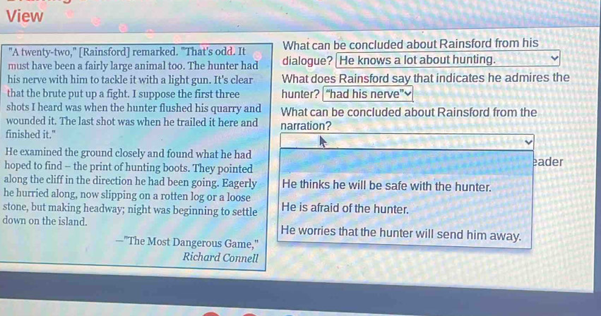 View
"A twenty-two," [Rainsford] remarked. "That's odd. It What can be concluded about Rainsford from his
must have been a fairly large animal too. The hunter had dialogue? | He knows a lot about hunting.
his nerve with him to tackle it with a light gun. It's clear What does Rainsford say that indicates he admires the
that the brute put up a fight. I suppose the first three hunter? “had his nerve”~
shots I heard was when the hunter flushed his quarry and What can be concluded about Rainsford from the
wounded it. The last shot was when he trailed it here and narration?
finished it."
He examined the ground closely and found what he had eader
hoped to find -- the print of hunting boots. They pointed
along the cliff in the direction he had been going. Eagerly He thinks he will be safe with the hunter.
he hurried along, now slipping on a rotten log or a loose
stone, but making headway; night was beginning to settle He is afraid of the hunter.
down on the island. He worries that the hunter will send him away.
—"The Most Dangerous Game,"
Richard Connell