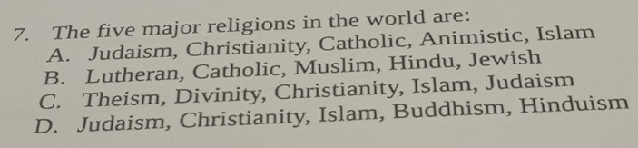 The five major religions in the world are:
A. Judaism, Christianity, Catholic, Animistic, Islam
B. Lutheran, Catholic, Muslim, Hindu, Jewish
C. Theism, Divinity, Christianity, Islam, Judaism
D. Judaism, Christianity, Islam, Buddhism, Hinduism