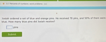 0.7 Percents of numbers: word problems DS 
Josiah ordered a set of blue and orange pins. He received 78 pins, and 50% of them were 
blue. How many blue pins did Josiah receive? 
pins 
Submit