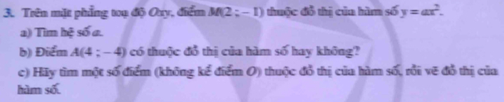 Trên mặt phẳng toạ độ Ouy, điểm M(2;-1) thuộc đồ thị của hàm số y=ax^2. 
a) Tìm hệ số a. 
b) Điểm A(4;-4) có thuộc đổ thị của hàm số hay không? 
c) Hãy tìm một số điểm (không kể điểm O) thuộc đổ thị của hàm số, rồi vẽ đồ thị của 
hàm số