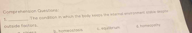 Comprehension Questions:
1. _The condition in which the body keeps the internal environment stable despite
outside factors.
b. homeostasis c. equilibrium d. homeopathy