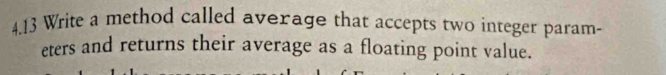 4.13 Write a method called average that accepts two integer param- 
eters and returns their average as a floating point value.