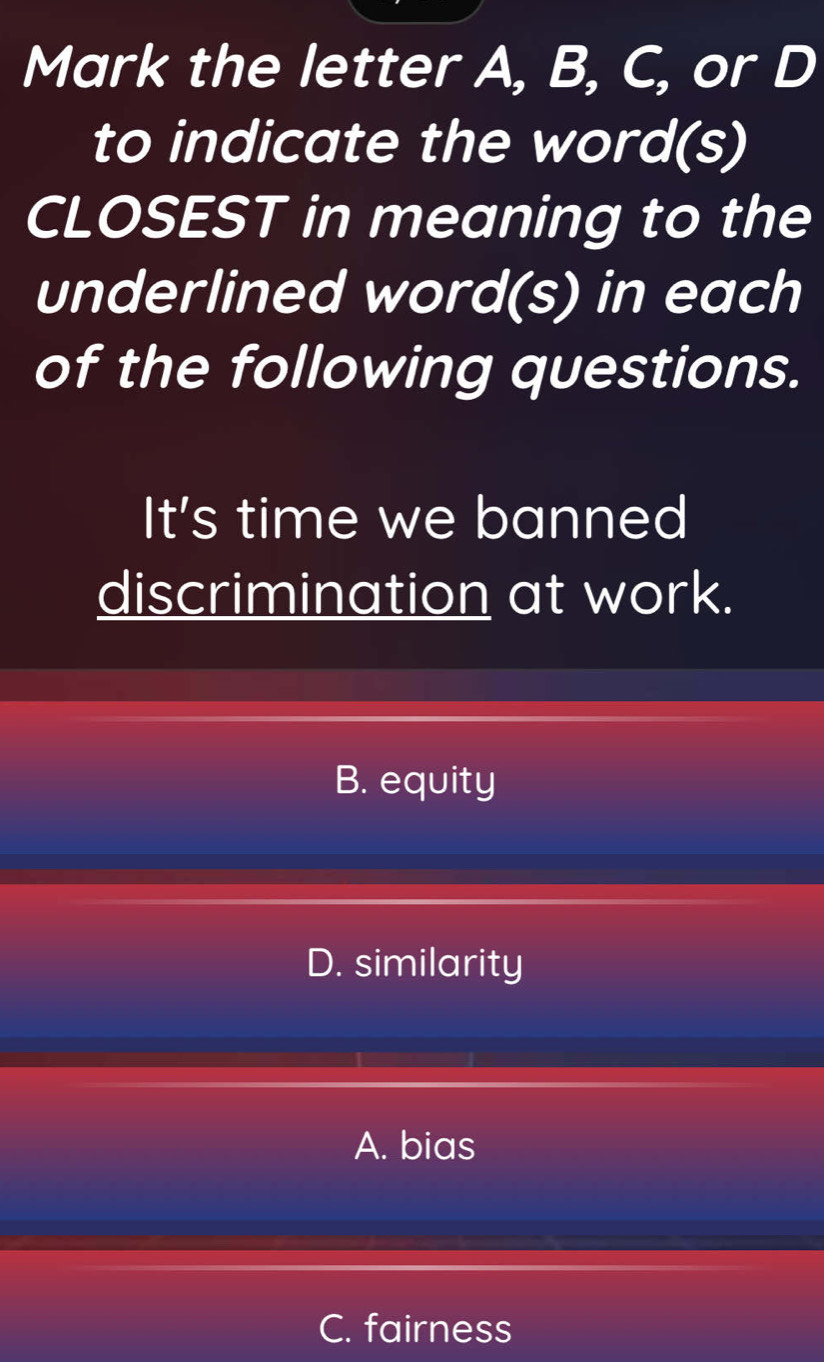 Mark the letter A, B, C, or D
to indicate the word(s)
CLOSEST in meaning to the
underlined word(s) in each
of the following questions.
It's time we banned
discrimination at work.
B. equity
D. similarity
A. bias
C. fairness