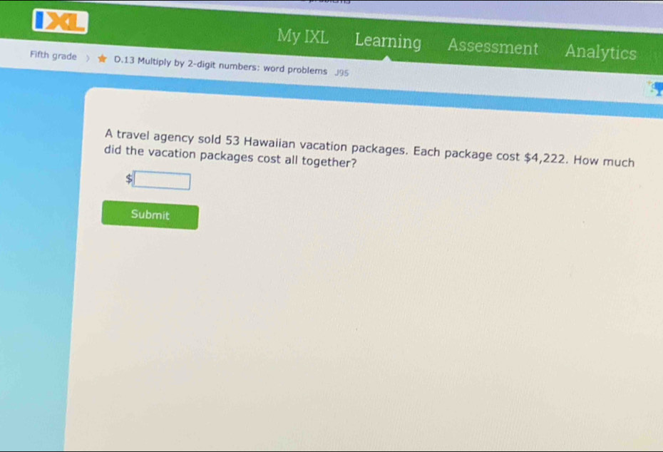 My IXL Learning Assessment Analytics 
Fifth grade D.13 Multiply by 2 -digit numbers: word problems J95 
A travel agency sold 53 Hawaiian vacation packages. Each package cost $4,222. How much 
did the vacation packages cost all together?
$
Submit