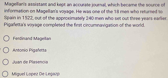 Magellan's assistant and kept an accurate journal, which became the source of
information on Magellan's voyage. He was one of the 18 men who returned to
Spain in 1522, out of the approximately 240 men who set out three years earlier.
Pigafetta's voyage completed the first circumnavigation of the world.
Ferdinand Magellan
Antonio Pigafetta
Juan de Plasencia
Miguel Lopez De Legazp