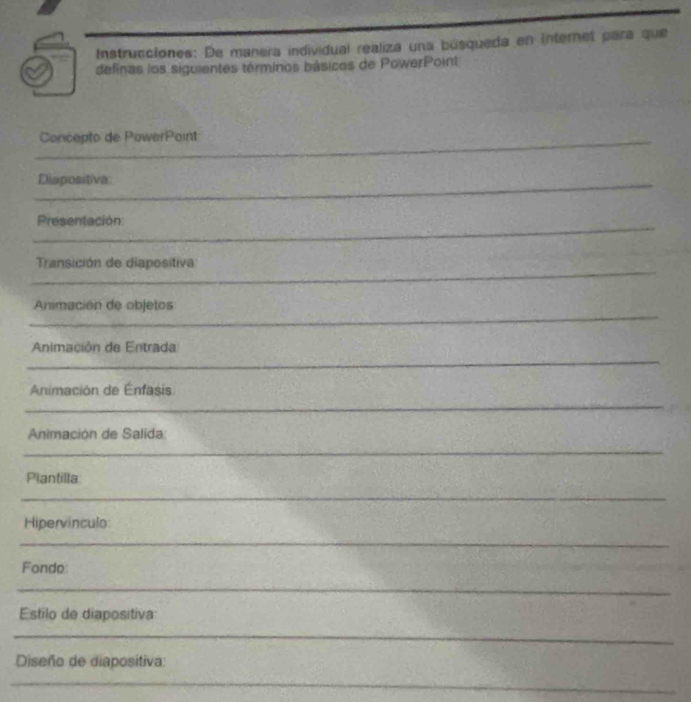 Instrucciones: De manera individual realiza una búsqueda en Internet para que 
definas los siguientes términos básicos de PowerPoint 
_ 
Concepto de PowerPoint 
_ 
_ 
Diapositiva: 
_ 
_ 
_ 
Presentación 
Transición de diapositiva 
_ 
__ 
_ 
_ 
Animación de objetos 
_ 
_ 
Animación de Entrada 
_ 
_ 
Animación de Énfasis 
_ 
_ 
Animación de Salida: 
__ 
_ 
Plantilla 
_ 
_ 
Hipervínculo: 
_ 
Fonde 
_ 
Estilo de diapositiva 
_ 
Diseño de diapositiva: 
_