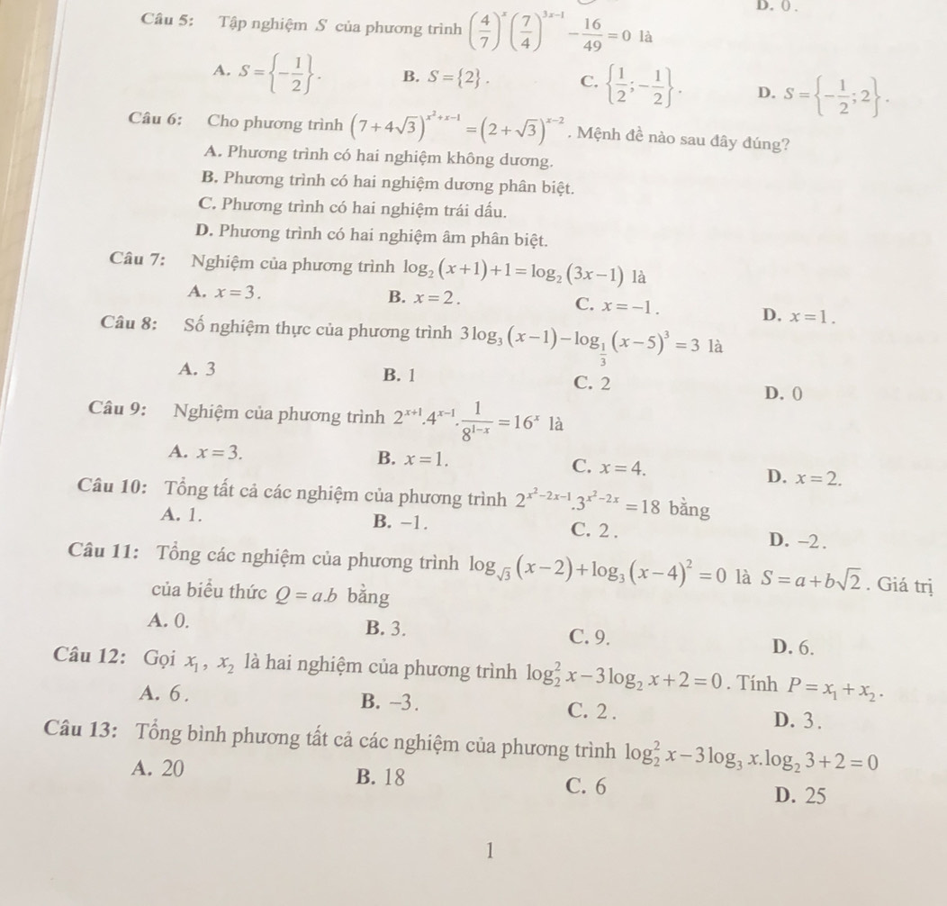 () .
Câu 5: Tập nghiệm S của phương trình ( 4/7 )^x( 7/4 )^3x-1- 16/49 =0 là
A. S= - 1/2  . B. S= 2 . C.   1/2 ;- 1/2  . D. S= - 1/2 ;2 .
Câu 6: Cho phương trình (7+4sqrt(3))^x^2+x-1=(2+sqrt(3))^x-2. Mệnh đề nào sau đây đúng?
A. Phương trình có hai nghiệm không dương.
B. Phương trình có hai nghiệm dương phân biệt.
C. Phương trình có hai nghiệm trái dấu.
D. Phương trình có hai nghiệm âm phân biệt.
Câu 7: Nghiệm của phương trình log _2(x+1)+1=log _2(3x-1) là
A. x=3. B. x=2. C. x=-1.
D. x=1.
Câu 8: :Số nghiệm thực của phương trình 3log _3(x-1)-log _ 1/3 (x-5)^3=3 là
A. 3 B. 1 C. 2
D. (
Câu 9: Nghiệm của phương trình 2^(x+1).4^(x-1). 1/8^(1-x) =16^x là
A. x=3. B. x=1.
C. x=4. D. x=2.
Câu 10: Tổng tất cả các nghiệm của phương trình 2^(x^2)-2x-1.3^(x^2)-2x=18 bằng
A. 1. B. −1. C. 2 . D. -2 .
Câu 11: Tổng các nghiệm của phương trình log _sqrt(3)(x-2)+log _3(x-4)^2=0 là S=a+bsqrt(2). Giá trị
của biểu thức Q=a.b bằng
A. 0. B. 3. C. 9. D. 6.
Câu 12: Gọi x_1,x_2 là hai nghiệm của phương trình log _2^(2x-3log _2)x+2=0. Tính P=x_1+x_2.
A. 6 . B. -3. C. 2 . D. 3 .
Câu 13: Tổng bình phương tất cả các nghiệm của phương trình log _2^(2x-3log _3)x.log _23+2=0
A. 20 B. 18 C. 6
D. 25