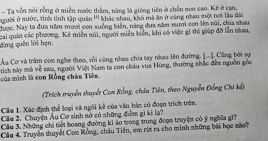 Ta vốn nòi rồng ở miền nước thẳm, nàng là giòng tiên ở chốn non cao. Kẻ ở cạn, 
người ở nước, tính tình tập quán '¹) khác nhau, khó mà ăn ở cùng nhau một nơi lâu dài 
được. Nay ta đưa năm mươi con xuống biển, nàng đưa năm mươi con lên núi, chia nhau 
cai quản các phương. Kẻ miền núi, người miền biển, khi có việc gì thì giúp đỡ lẫn nhau, 
đừng quên lời hẹn. 
Âu Cơ và trăm con nghe theo, rồi cùng nhau chia tay nhau lên đường. [...]. Cũng bởi sự 
tích này mà về sau, người Việt Nam ta con cháu vua Hùng, thường nhắc đến nguồn gốc 
của mình là con Rồng cháu Tiên. 
(Trich truyền thuyết Con Rồng, cháu Tiên, theo Nguyễn Đổng Chi kế) 
Câu 1. Xác định thể loại và ngôi kể của văn bản có đoạn trích trên. 
Câu 2. Chuyện Âu Cơ sinh nở có những điểm gì kì lạ? 
Câu 3. Những chi tiết hoang đường kì ảo trong trong đoạn truyện có ý nghĩa gì? 
Câu 4. Truyền thuyết Con Rồng, cháu Tiên, em rút ra cho mình những bài học nào?