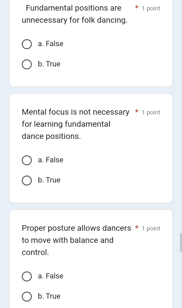 Fundamental positions are 1 point
unnecessary for folk dancing.
a. False
b. True
Mental focus is not necessary * 1 point
for learning fundamental
dance positions.
a. False
b. True
Proper posture allows dancers * 1 point
to move with balance and
control.
a. False
b. True