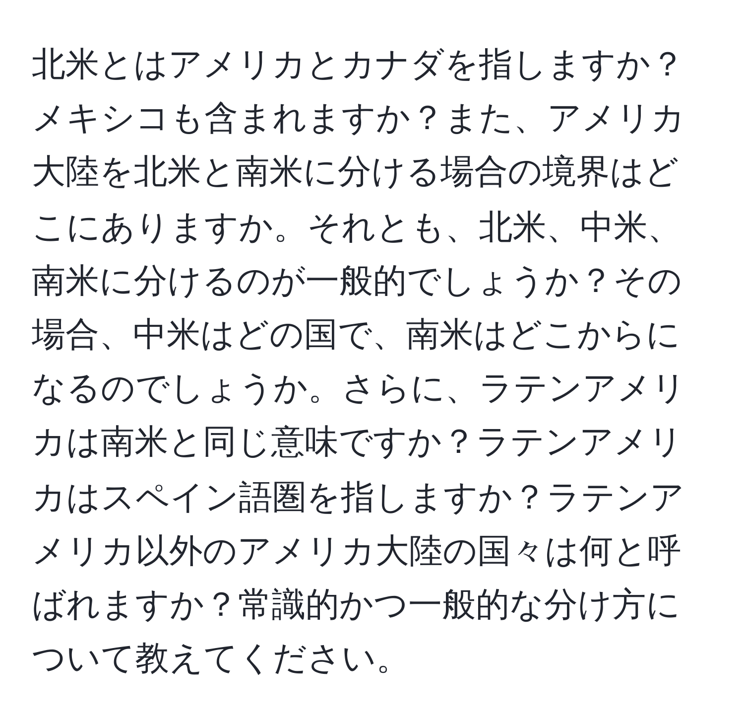 北米とはアメリカとカナダを指しますか？メキシコも含まれますか？また、アメリカ大陸を北米と南米に分ける場合の境界はどこにありますか。それとも、北米、中米、南米に分けるのが一般的でしょうか？その場合、中米はどの国で、南米はどこからになるのでしょうか。さらに、ラテンアメリカは南米と同じ意味ですか？ラテンアメリカはスペイン語圏を指しますか？ラテンアメリカ以外のアメリカ大陸の国々は何と呼ばれますか？常識的かつ一般的な分け方について教えてください。