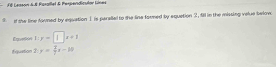 F8 Lesson 4.8 Parallel & Perpendicular Lines 
9 If the line formed by equation 1 is parallel to the line formed by equation 2, fill in the missing value below. 
Equation 1:y=□ x+1
Equation 2:y= 2/7 x-10