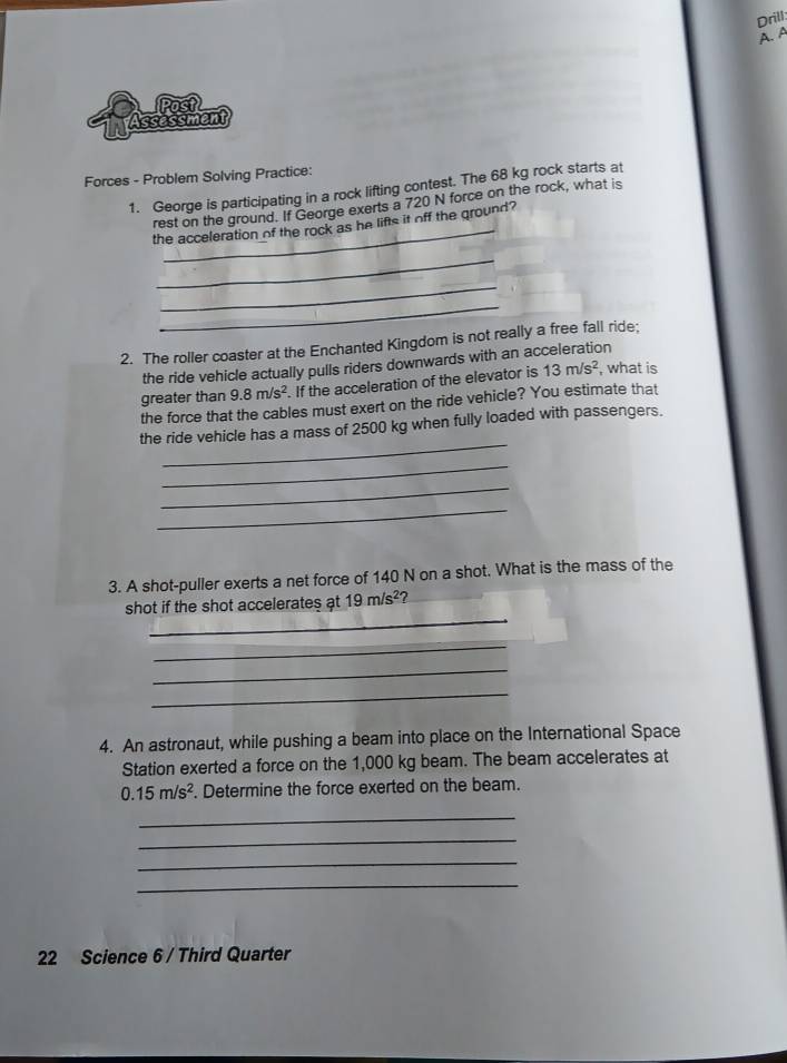 Drill: 
A. A 
Assessment Post 
Forces - Problem Solving Practice: 
1. George is participating in a rock lifting contest. The 68 kg rock starts at 
_ 
rest on the ground. If George exerts a 720 N force on the rock, what is 
the acceleration of the rock as he lifts it off the ground? 
_ 
_ 
_ 
2. The roller coaster at the Enchanted Kingdom is not really a free fall ride; 
the ride vehicle actually pulls riders downwards with an acceleration 
greater than 9.8m/s^2. If the acceleration of the elevator is 13m/s^2 , what is 
the force that the cables must exert on the ride vehicle? You estimate that 
_ 
the ride vehicle has a mass of 2500 kg when fully loaded with passengers. 
_ 
_ 
_ 
3. A shot-puller exerts a net force of 140 N on a shot. What is the mass of the 
_ 
shot if the shot accelerates at 19m/s^2 2 
_ 
_ 
_ 
4. An astronaut, while pushing a beam into place on the International Space 
Station exerted a force on the 1,000 kg beam. The beam accelerates at
0.15m/s^2. Determine the force exerted on the beam. 
_ 
_ 
_ 
_ 
22 Science 6 / Third Quarter
