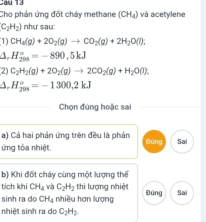 Cau 13
Cho phản ứng đốt cháy methane (CH_4) và acetylene
(C_2H_2) như sau:
(1) CH_4(g)+2O_2(g)to CO_2(g)+2H_2O(l);
△ _rH_(298)^o=-890,5kJ
(2) C_2H_2(g)+2O_2(g)to 2CO_2(g)+H_2O(l);
△ _rH_(298)^o=-1300,2kJ
Chọn đúng hoặc sai
a) Cả hai phản ứng trên đều là phản Đúng Sai
ứng tỏa nhiệt.
b) Khi đốt cháy cùng một lượng thể
tích khí CH_4 và C_2H_2 thì lượng nhiệt
Đúng Sai
sinh ra do CH_4 nhiều hơn lượng
nhiệt sinh ra do C_2H_2.