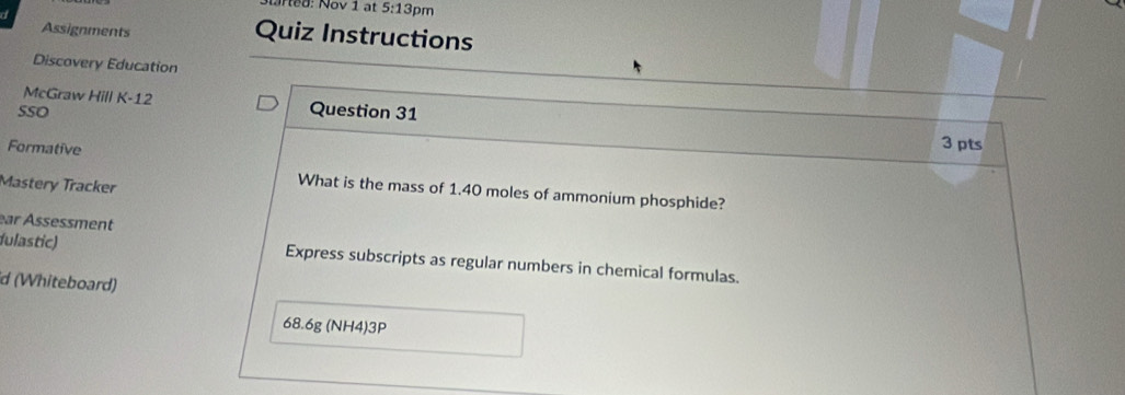 5:13p m 
Assignments Quiz Instructions 
Discovery Education 
McGraw Hill K-12 Question 31 
SSO 
Formative 
3 pts 
Mastery Tracker 
What is the mass of 1.40 moles of ammonium phosphide? 
ear Ässessment 
fulastic) Express subscripts as regular numbers in chemical formulas. 
d (Whiteboard)
68.6g (NH4)3P