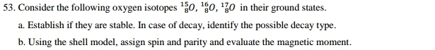 Consider the following oxygen isotopes _8^(15)O, _8^(16)O, _8^(17)O in their ground states. 
a. Establish if they are stable. In case of decay, identify the possible decay type. 
b. Using the shell model, assign spin and parity and evaluate the magnetic moment.