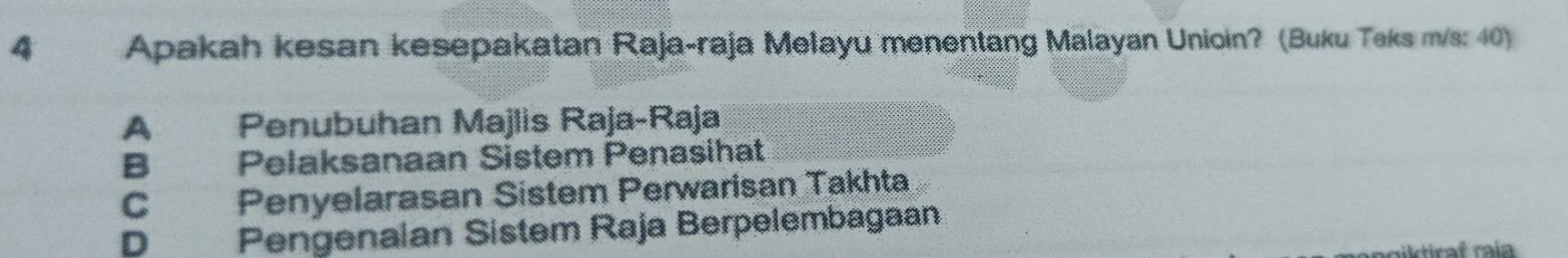 Apakah kesan kesepakatan Raja-raja Melayu menentang Malayan Unioin? (Buku Teks m/s: 40)
A Penubuhan Majlis Raja-Raja
B Pelaksanaan Sistem Penasihat
C Penyelarasan Sistem Perwarisan Takhta
D Pengenaian Sistem Raja Berpelembagaan
miktiraf raí