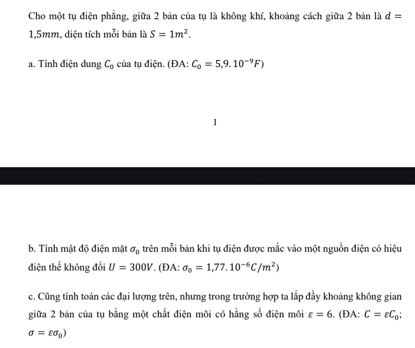 Cho một tụ điện phẳng, giữa 2 bản của tụ là không khí, khoảng cách giữa 2 bản là d=
1,5mm, diện tích mỗi bản là S=1m^2. 
a. Tính điện dung C_0 của tụ điện. (ĐA: C_0=5,9.10^(-9)F)
1 
b. Tính mật độ điện mặt sigma _0 trên mỗi bản khi tụ điện được mắc vào một nguồn điện có hiệu 
điện thế không đổi U=300V. (ĐA: sigma _0=1,77.10^(-6)C/m^2)
c. Cũng tính toán các đại lượng trên, nhưng trong trường hợp ta lắp đầy khoảng không gian 
giữa 2 bản của tụ bằng một chất điện môi có hằng số điện môi varepsilon =6. (ĐA: C=varepsilon C_0;
sigma =varepsilon sigma _0)