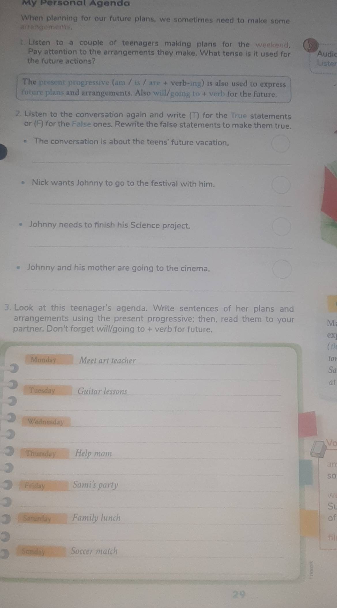My Personal Agenda 
When planning for our future plans, we sometimes need to make some 
arrangements. 
1. Listen to a couple of teenagers making plans for the weekend. 
Pay attention to the arrangements they make. What tense is it used for Audic 
the future actions? 
Lister 
The present progressive (am / is / are + verb-ing) is also used to express 
future plans and arrangements. Also will/going to + verb for the future. 
2. Listen to the conversation again and write (T) for the True statements 
or (F) for the False ones. Rewrite the false statements to make them true. 
The conversation is about the teens' future vacation, 
_ 
Nick wants Johnny to go to the festival with him. 
_ 
Johnny needs to finish his Science project. 
_ 
Johnny and his mother are going to the cinema. 
_ 
3. Look at this teenager's agenda. Write sentences of her plans and 
arrangements using the present progressive; then, read them to your M 
partner. Don't forget will/going to + verb for future. 
ex 
( 1)1 
Monday Meet art teacher tor 
Sa 
at 
Tuesday Guitar lessons 
) Wednesday 
Vo 
Thursday Help mom 
) 
an 
so 
Friday Sami's party 
W 
Su 
Saturday Family lunch of 
Sunday Soccer match 
29