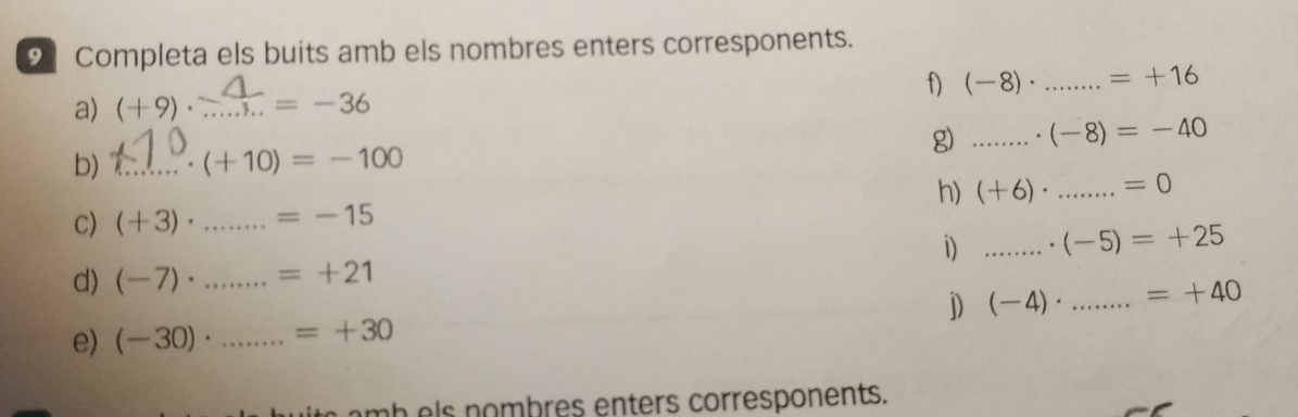 Completa els buits amb els nombres enters corresponents. 
f) 
a) (+9)· _ =-36 (-8)· _ =+16
g) _. (-8)=-40
b) _ (+10)=-100
h) (+6)· _ =0
C) (+3)· _ =-15
i) _ (-5)=+25
d) (-7)· _ =+21
j) (-4)· _ =+40
e) (-30)· _ =+30
m b s nombres enters corresponents.