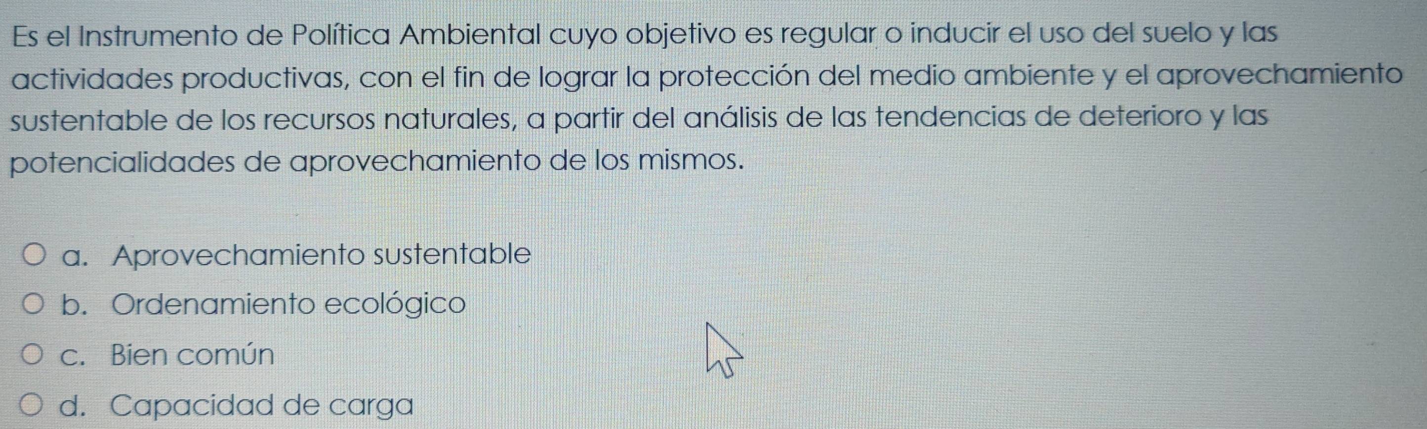 Es el Instrumento de Política Ambiental cuyo objetivo es regular o inducir el uso del suelo y las
actividades productivas, con el fin de lograr la protección del medio ambiente y el aprovechamiento
sustentable de los recursos naturales, a partir del análisis de las tendencias de deterioro y las
potencialidades de aprovechamiento de los mismos.
a. Aprovechamiento sustentable
b. Ordenamiento ecológico
c. Bien común
d. Capacidad de carga