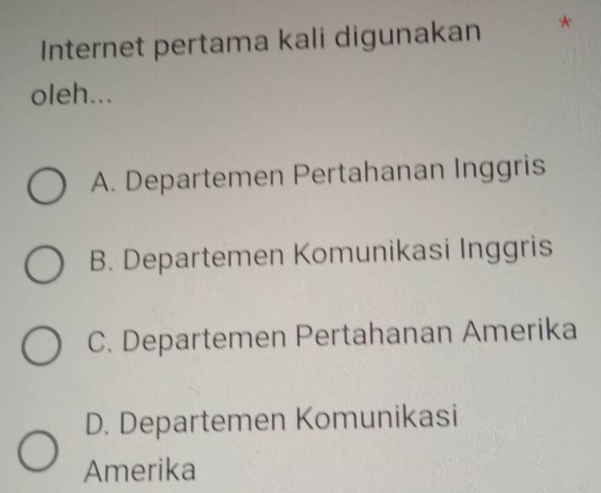 Internet pertama kali digunakan
*
oleh...
A. Departemen Pertahanan Inggris
B. Departemen Komunikasi Inggris
C. Departemen Pertahanan Amerika
D. Departemen Komunikasi
Amerika