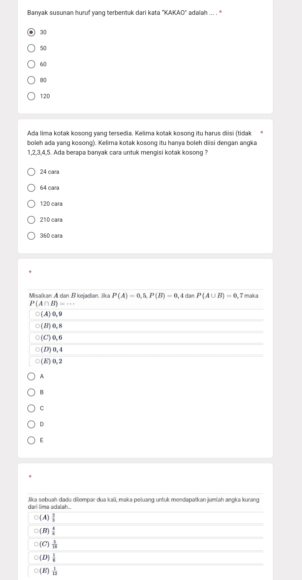 Banyak susunan huruf yang terbentuk dari kata “KAKAO" adalah ... . *
30
50
60
80
120
Ada lima kotak kosong yang tersedia. Kelima kotak kosong itu harus diisi (tidak
boleh ada yang kosong). Kelima kotak kosong itu hanya boleh diisi dengan angka
1,2,3,4,5. Ada berapa banyak cara untuk mengisi kotak kosong ?
24 cara
64 cara
120 cara
210 cara
360 cara
A
B
C
D
E