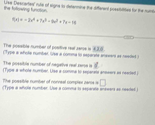 Use Descartes' rule of signs to determine the different possibilities for the numb 
the following function.
f(x)=-2x^4+7x^3-9x^2+7x-16
The possible number of positive real zeros is 4, 2, 0. 
(Type a whole number. Use a comma to separate answers as needed.) 
The possible number of negative real zeros is vector o
(Type a whole number. Use a comma to separate answers as needed.) 
The possible number of nonreal complex zeros is □. 
(Type a whole number. Use a comma to separate answers as needed.)