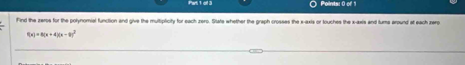 Find the zeros for the polynomial function and give the multiplicity for each zero. State whether the graph crosses the x-axis or touches the x-axis and turns around at each zero
f(x)=8(x+4)(x-9)^2