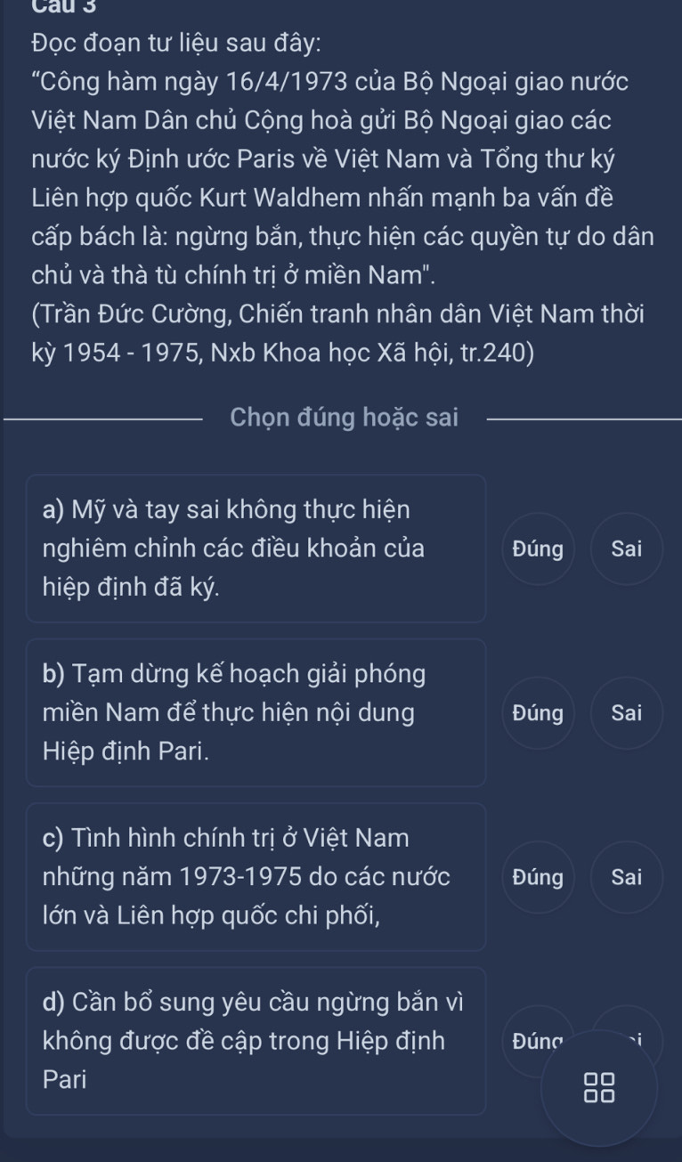 Cau 3 
Đọc đoạn tư liệu sau đây: 
"Công hàm ngày 16/4/1973 của Bộ Ngoại giao nước 
Việt Nam Dân chủ Cộng hoà gửi Bộ Ngoại giao các 
nước ký Định ước Paris về Việt Nam và Tổng thư ký 
Liên hợp quốc Kurt Waldhem nhấn mạnh ba vấn đề 
cấp bách là: ngừng bắn, thực hiện các quyền tự do dân 
chủ và thà tù chính trị ở miền Nam". 
(Trần Đức Cường, Chiến tranh nhân dân Việt Nam thời 
kỳ 1954 - 1975, Nxb Khoa học Xã hội, tr. 240) 
_Chọn đúng hoặc sai 
a) Mỹ và tay sai không thực hiện 
nghiêm chỉnh các điều khoản của Đúng Sai 
hiệp định đã ký. 
b) Tạm dừng kế hoạch giải phóng 
miền Nam để thực hiện nội dung Đúng Sai 
Hiệp định Pari. 
c) Tình hình chính trị ở Việt Nam 
những năm 1973-1975 do các nước Đúng Sai 
lớn và Liên hợp quốc chi phối, 
d) Cần bổ sung yêu cầu ngừng bắn vì 
không được đề cập trong Hiệp định Đúna `i 
Pari