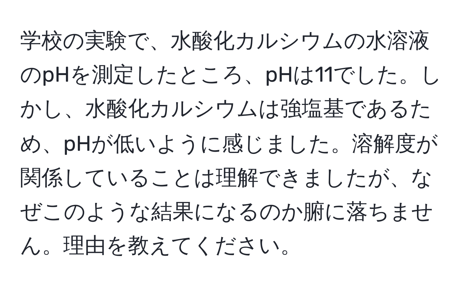 学校の実験で、水酸化カルシウムの水溶液のpHを測定したところ、pHは11でした。しかし、水酸化カルシウムは強塩基であるため、pHが低いように感じました。溶解度が関係していることは理解できましたが、なぜこのような結果になるのか腑に落ちません。理由を教えてください。