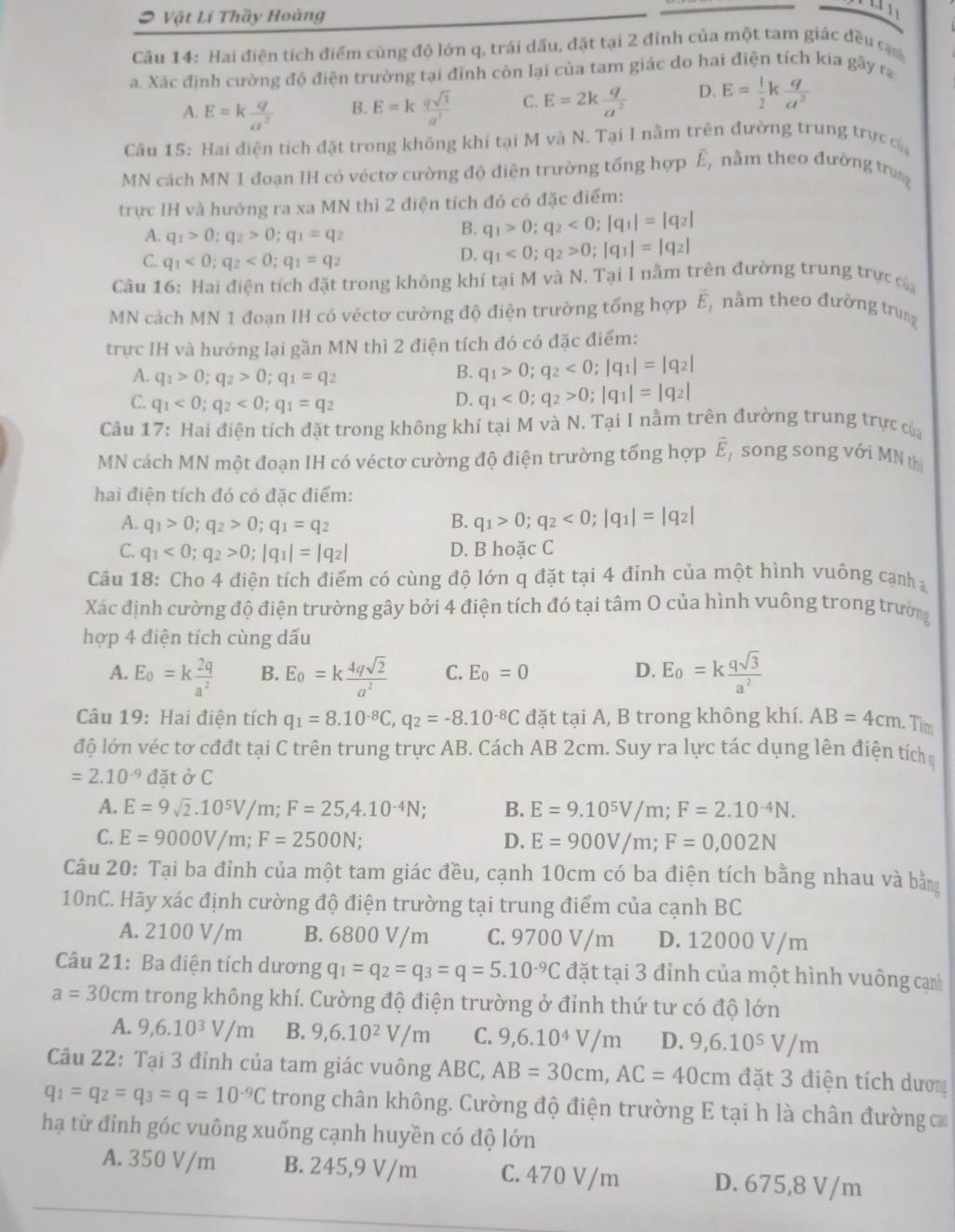 Vật Lí Thầy Hoàng
Câu 14: Hai điện tích điểm cùng độ lớn q, trái dấu, đặt tại 2 đỉnh của một tam giác đều cạ
a. Xác định cường độ điện trường tại đỉnh còn lại của tam giác do hai điện tích kia gây rạ
A. E=k q/a^2  E=k qsqrt(3)/a^2  C. E=2k q/a^2  D. E= 1/2 k q/a^2 
B.
Câu 15: Hai điện tích đặt trong không khí tại M và N. Tại I nằm trên đường trung trực ca
MN cách MN 1 đoạn IH có véctơ cường độ điện trường tổng hợp overline E_1 nằm theo đường trung
trực IH và hướng ra xa MN thì 2 điện tích đó có đặc điểm:
A. q_1>0;q_2>0;q_1=q_2
B. q_1>0;q_2<0;|q_1|=|q_2|
C. q_1<0;q_2<0;q_1=q_2
D. q_1<0;q_2>0;|q_1|=|q_2|
Câu 16: Hai điện tích đặt trong không khi tại M và N. Tại I nằm trên đường trung trực của
MN cách MN 1 đoạn IH có véctơ cường độ điện trường tổng hợp vector E_1 nằm theo đường trung
trực IH và hướng lại gần MN thì 2 điện tích đó có đặc điểm:
A. q_1>0;q_2>0;q_1=q_2
B. q_1>0;q_2<0;|q_1|=|q_2|
C. q_1<0;q_2<0;q_1=q_2
D. q_1<0;q_2>0;|q_1|=|q_2|
Câu 17: Hai điện tích đặt trong không khí tại M và N. Tại I nằm trên đường trung trực của
MN cách MN một đoạn IH có véctơ cường độ điện trường tổng hợp vector E song song với MN th
hai điện tích đó có đặc điểm:
A. q_1>0;q_2>0;q_1=q_2 B. q_1>0;q_2<0;|q_1|=|q_2|
C. q_1<0;q_2>0;|q_1|=|q_2| D. B hoặc C
Câu 18: Cho 4 điện tích điểm có cùng độ lớn q đặt tại 4 đỉnh của một hình vuông cạnh 
Xác định cường độ điện trường gây bởi 4 điện tích đó tại tâm O của hình vuông trong trường
hợp 4 điện tích cùng dấu
A. E_0=k 2q/a^2  B. E_0=k 4qsqrt(2)/a^2  C. E_0=0 D. E_0=k qsqrt(3)/a^2 
Câu 19: Hai điện tích q_1=8.10^(-8)C,q_2=-8.10^(-8)C đặt tại A, B trong không khí. AB=4cm. Tim
độ lớn véc tơ cđđt tại C trên trung trực AB. Cách AB 2cm. Suy ra lực tác dụng lên điện tích
=2.10^(-9) đặt ở C
A. E=9sqrt(2).10^5V/m;F=25,4.10^(-4)N; B. E=9.10^5V/m;F=2.10^(-4)N.
C. E=9000V/m;F=2500N; D. E=900V/m;F=0,002N
Câu 20: Tại ba đỉnh của một tam giác đều, cạnh 10cm có ba điện tích bằng nhau và bằng
10nC. Hãy xác định cường độ điện trường tại trung điểm của cạnh BC
A. 2100 V/m B. 6800 V/m C. 9700 V/m D. 12000 V/m
Câu 21: Ba điện tích dương q_1=q_2=q_3=q=5.10^(-9)C đặt tại 3 đỉnh của một hình vuông cạn
a=30cm trong không khí. Cường độ điện trường ở đỉnh thứ tư có độ lớn
A. 9,6.10^3V/m B. 9,6.10^2V/m C. 9,6.10^4V/m D. 9,6.10^5V/m
Câu 22: Tại 3 đỉnh của tam giác vuông ABC, AB=30cm,AC=40cm đặt 3 điện tích dương
q_1=q_2=q_3=q=10^(-9)C trong chân không. Cường độ điện trường E tại h là chân đường c
hạ từ đỉnh góc vuông xuống cạnh huyền có độ lớn
A. 350 V/m B. 245,9 V/m C. 470 V/m D. 675,8 V/m