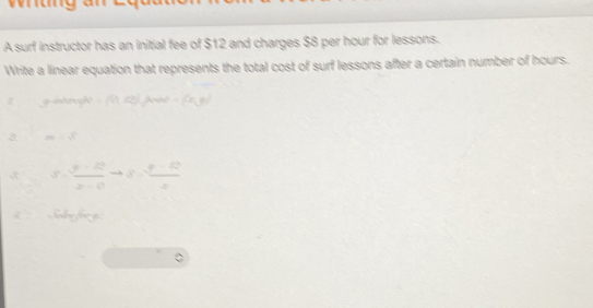 A surf instructor has an initial fee of $12 and charges $8 per hour for lessons. 
Write a linear equation that represents the total cost of surf lessons after a certain number of hours. 

2 an=8
S= (y-12)/x-0 to S= (y-12)/x 