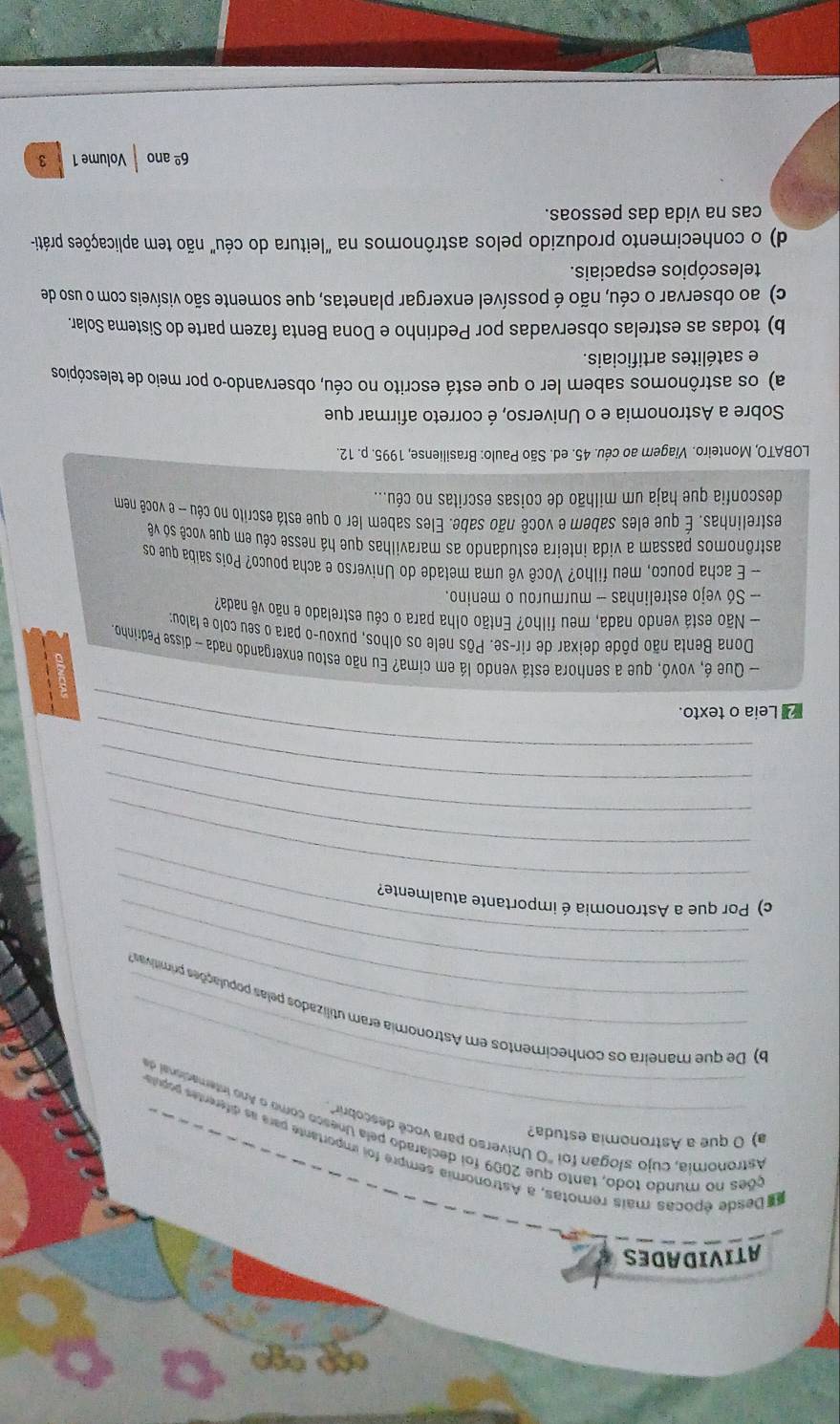 º *º
ATIVIDADES
Desde épocas mais remotas, a Astronomia sempre foi importante para as diferentes populta
Astronomía, cujo slogan foi "O Universo para você descobrir"
a) O que a Astronomia estuda?
_
_
ções no mundo todo, tanto que 2009 foi declarado pela Unesco como o Ano internacional d
_
_
b) De que maneira os conhecimentos em Astronomia eram utilizados pelas populações primitivasa
_
_
c) Por que a Astronomia é importante atualmente?
_
_
_
_
Leia o texto.
- Que é, vovó, que a senhora está vendo lá em cima? Eu não estou enxergando nada - disse Pedrinho
Dona Benta não pôde deixar de rir-se. Pôs nele os olhos, puxou-o para o seu colo e falou
— Não está vendo nada, meu filho? Então olha para o céu estrelado e não vê nada?
- Só vejo estrelinhas - murmurou o menino.
- E acha pouco, meu filho? Você vê uma metade do Universo e acha pouco? Pois saíba que os
astrônomos passam a vida inteira estudando as maravilhas que há nesse céu em que você só vê
estrelinhas. É que eles sabem e você não sabe. Eles sabem ler o que está escrito no céu - e você nem
desconfia que haja um milhão de coisas escritas no céu...
LOBATO, Monteiro. Viagem ao céu. 45. ed. São Paulo: Brasiliense, 1995. p. 12.
Sobre a Astronomia e o Universo, é correto afirmar que
a) os astrônomos sabem ler o que está escrito no céu, observando-o por meio de telescópios
e satélites artificiais.
b) todas as estrelas observadas por Pedrinho e Dona Benta fazem parte do Sistema Solar.
c) ao observar o céu, não é possível enxergar planetas, que somente são visíveis com o uso de
telescópios espaciais.
d) o conhecimento produzido pelos astrônomos na "leitura do céu" não tem aplicações práti-
cas na vida das pessoas.
6^(_ circ) ano Volume 1 3