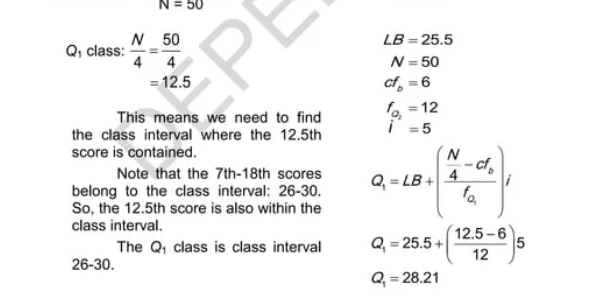 N=50
Q class:  N/4 = 50/4 
LB=25.5
N=50
=12.5
cf_b=6
This means we need to find f_a_2=12
the class interval where the 12.5th i^-=5
score is contained. 
Note that the 7th -18th scores 
belong to the class interval: 26-30. Q_1=LB+(frac  N/4 -cf_bf_Q)/
So, the 12.5th score is also within the 
class interval. 
The Q class is class interval Q_1=25.5+( (12.5-6)/12 )5
26-30.
Q_1=28.21