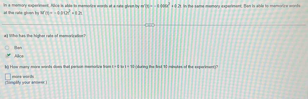 In a memory experiment, Alice is able to memorize words at a rate given by m'(t)=-0.006t^2+0.2t. In the same memory experiment, Ben is able to memorize words
at the rate given by M'(t)=-0.012t^2+0.2t
a) Who has the higher rate of memorization?
Ben
Alice
b) How many more words does that person memorize from t=0 to t=10 (during the first 10 minutes of the experiment)?
more words
(Simplify your answer.)