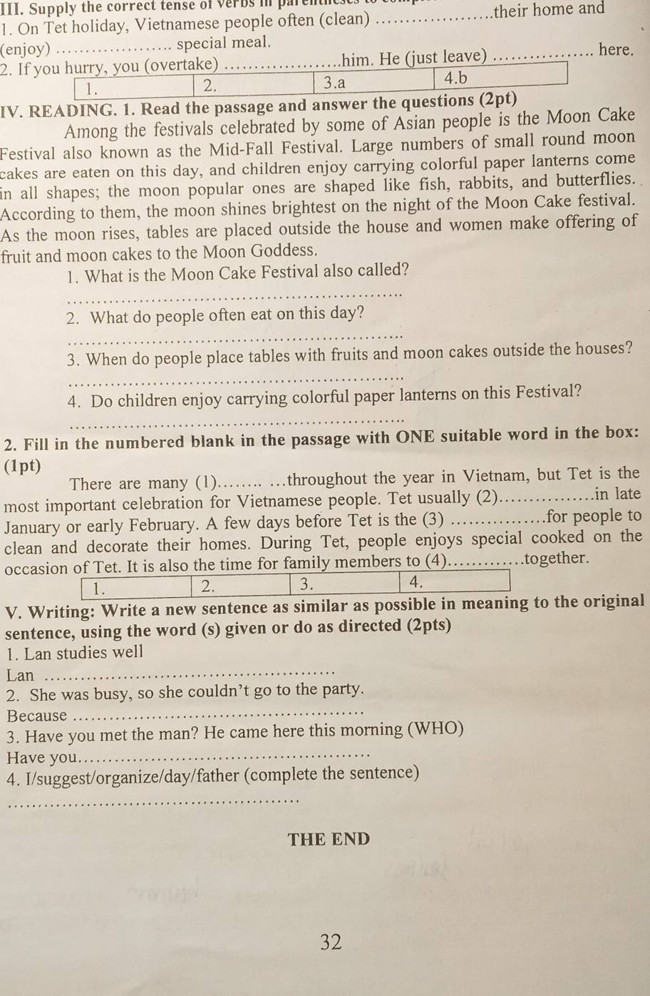 Supply the correct tense of verbs in parem 
1. On Tet holiday, Vietnamese people often (clean) _their home and 
(enjoy) _special meal. here. 
2. If you hurry, you (overtake) _him. He (just leave)_ 
1. 
2. 3.a 4.b 
IV. READING. 1. Read the passage and answer the questions (2pt) 
Among the festivals celebrated by some of Asian people is the Moon Cake 
Festival also known as the Mid-Fall Festival. Large numbers of small round moon 
cakes are eaten on this day, and children enjoy carrying colorful paper lanterns come 
in all shapes; the moon popular ones are shaped like fish, rabbits, and butterflies. 
According to them, the moon shines brightest on the night of the Moon Cake festival. 
As the moon rises, tables are placed outside the house and women make offering of 
fruit and moon cakes to the Moon Goddess. 
1. What is the Moon Cake Festival also called? 
_ 
2. What do people often eat on this day? 
_ 
3. When do people place tables with fruits and moon cakes outside the houses? 
_ 
_ 
4. Do children enjoy carrying colorful paper lanterns on this Festival? 
2. Fill in the numbered blank in the passage with ONE suitable word in the box: 
(1pt) 
There are many (1).…... …throughout the year in Vietnam, but Tet is the 
most important celebration for Vietnamese people. Tet usually (2)……_ .in late 
January or early February. A few days before Tet is the (3) ……for people to 
clean and decorate their homes. During Tet, people enjoys special cooked on the 
occasion of Tet. It is also the time for family members to (4).…together. 
V. Writing: Write a new sentence as similar as possible in meaning to the original 
sentence, using the word (s) given or do as directed (2pts) 
1. Lan studies well 
Lan 
_ 
2. She was busy, so she couldn’t go to the party. 
Because 
_ 
3. Have you met the man? He came here this morning (WHO) 
Have you 
_ 
4. I/suggest/organize/day/father (complete the sentence) 
_ 
THE END 
32